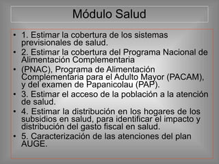 Módulo Salud
• 1. Estimar la cobertura de los sistemas
previsionales de salud.
• 2. Estimar la cobertura del Programa Nacional de
Alimentación Complementaria
• (PNAC), Programa de Alimentación
Complementaria para el Adulto Mayor (PACAM),
y del examen de Papanicolau (PAP).
• 3. Estimar el acceso de la población a la atención
de salud.
• 4. Estimar la distribución en los hogares de los
subsidios en salud, para identificar el impacto y
distribución del gasto fiscal en salud.
• 5. Caracterización de las atenciones del plan
AUGE.
 