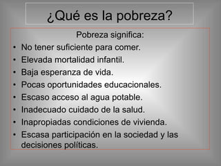 ¿Qué es la pobreza?
Pobreza significa:
• No tener suficiente para comer.
• Elevada mortalidad infantil.
• Baja esperanza de vida.
• Pocas oportunidades educacionales.
• Escaso acceso al agua potable.
• Inadecuado cuidado de la salud.
• Inapropiadas condiciones de vivienda.
• Escasa participación en la sociedad y las
decisiones políticas.
 