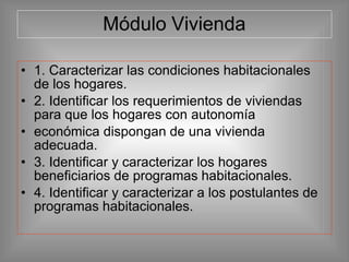 Módulo Vivienda
• 1. Caracterizar las condiciones habitacionales
de los hogares.
• 2. Identificar los requerimientos de viviendas
para que los hogares con autonomía
• económica dispongan de una vivienda
adecuada.
• 3. Identificar y caracterizar los hogares
beneficiarios de programas habitacionales.
• 4. Identificar y caracterizar a los postulantes de
programas habitacionales.
 