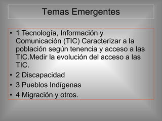 Temas Emergentes
• 1 Tecnología, Información y
Comunicación (TIC) Caracterizar a la
población según tenencia y acceso a las
TIC.Medir la evolución del acceso a las
TIC.
• 2 Discapacidad
• 3 Pueblos Indígenas
• 4 Migración y otros.
 