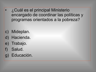 • ¿Cuál es el principal Ministerio
encargado de coordinar las políticas y
programas orientados a la pobreza?
c) Mideplan.
d) Hacienda.
e) Trabajo.
f) Salud.
g) Educación.
 