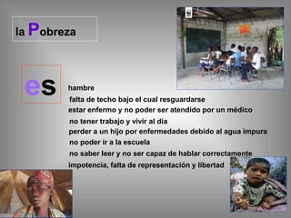 la Pobreza
es hambre
falta de techo bajo el cual resguardarse
estar enfermo y no poder ser atendido por un médico
no tener trabajo y vivir al día
perder a un hijo por enfermedades debido al agua impura
no poder ir a la escuela
no saber leer y no ser capaz de hablar correctamente
impotencia, falta de representación y libertad
 