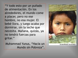“Y todo esto por un puñado
de alimentación. En los
alrededores, el mundo come
a placer, pero no ese
hombre, no esa mujer. El
bebé llora, y luego acaba por
dormirse, sin la leche que
necesita. Mañana, quizás, ya
no tendrá fuerzas para
gritar.”
Muhammad Yunus, “Hacia un
Mundo sin Pobreza”.
 