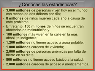 ¿Conoces las estadísticas?
• 3.000 millones de personas viven hoy en el mundo
con menos de dos dólares por día;
• 8 millones de niños mueren cada año a causa de
este problema.
• Entretanto, 150 millones de niños se encuentran
afectados de malnutrición y
• 100 millones más viven en la calle en la más
absoluta indigencia;
• 1.200 millones no tienen acceso a agua potable;
• 1.000 millones carecen de vivienda;
• 2.000 millones de personas anémicas por falta de
hierro en su dieta;
• 800 millones no tienen acceso básico a la salud;
• 2.000 millones carecen de acceso a medicamentos.
 
