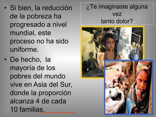 • Si bien, la reducción
de la pobreza ha
progresado a nivel
mundial, este
proceso no ha sido
uniforme.
• De hecho, la
mayoría de los
pobres del mundo
vive en Asia del Sur,
donde la proporción
alcanza 4 de cada
10 familias.
¿Te imaginaste alguna
vez
tanto dolor?
 