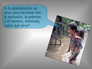 Si la globalización no
sirve para terminar con
la exclusión, la pobreza
y el hambre, entonces,
¿para qué sirve?
 