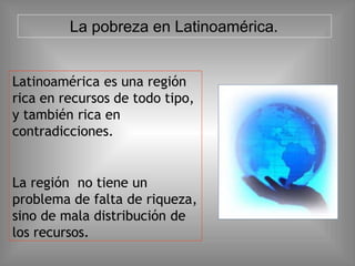 Latinoamérica es una región
rica en recursos de todo tipo,
y también rica en
contradicciones.
La región no tiene un
problema de falta de riqueza,
sino de mala distribución de
los recursos.
La pobreza en Latinoamérica.
 