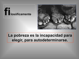 filosóficamente
La pobreza es la incapacidad para
elegir, para autodeterminarse.
 
