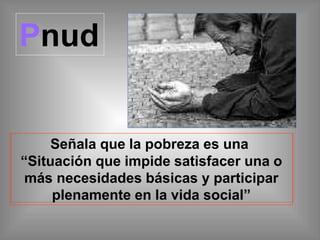 Pnud
Señala que la pobreza es una
“Situación que impide satisfacer una o
más necesidades básicas y participar
plenamente en la vida social”
 