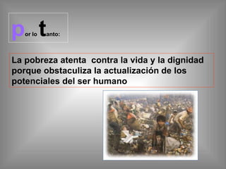 por lo tanto:
La pobreza atenta contra la vida y la dignidad
porque obstaculiza la actualización de los
potenciales del ser humano
 