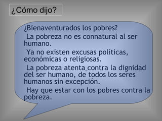 ¿Bienaventurados los pobres?
La pobreza no es connatural al ser
humano.
Ya no existen excusas políticas,
económicas o religiosas.
La pobreza atenta contra la dignidad
del ser humano, de todos los seres
humanos sin excepción.
Hay que estar con los pobres contra la
pobreza.
¿Cómo dijo?
 