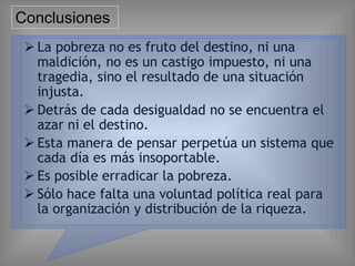 Conclusiones
 La pobreza no es fruto del destino, ni una
maldición, no es un castigo impuesto, ni una
tragedia, sino el resultado de una situación
injusta.
 Detrás de cada desigualdad no se encuentra el
azar ni el destino.
 Esta manera de pensar perpetúa un sistema que
cada día es más insoportable.
 Es posible erradicar la pobreza.
 Sólo hace falta una voluntad política real para
la organización y distribución de la riqueza.
 