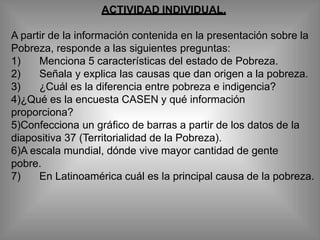 ACTIVIDAD INDIVIDUAL.
A partir de la información contenida en la presentación sobre la
Pobreza, responde a las siguientes preguntas:
1) Menciona 5 características del estado de Pobreza.
2) Señala y explica las causas que dan origen a la pobreza.
3) ¿Cuál es la diferencia entre pobreza e indigencia?
4)¿Qué es la encuesta CASEN y qué información
proporciona?
5)Confecciona un gráfico de barras a partir de los datos de la
diapositiva 37 (Territorialidad de la Pobreza).
6)A escala mundial, dónde vive mayor cantidad de gente
pobre.
7) En Latinoamérica cuál es la principal causa de la pobreza.
 
