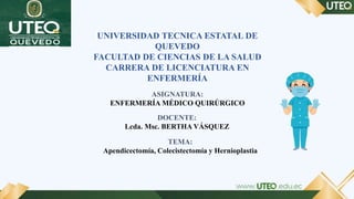 UNIVERSIDAD TECNICA ESTATAL DE
QUEVEDO
FACULTAD DE CIENCIAS DE LA SALUD
CARRERA DE LICENCIATURA EN
ENFERMERÍA
ASIGNATURA:
ENFERMERÍA MÉDICO QUIRÚRGICO
DOCENTE:
Lcda. Msc. BERTHA VÁSQUEZ
TEMA:
Apendicectomía, Colecistectomía y Hernioplastia
 