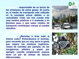 10
10
- Transporte: responsable de un tercio de
las emisiones de estos gases. El coche
es el medio de transporte más utilizado
en la sociedad actual debido a su
comodidad. Cada vez nos cuesta más
usar medios públicos o ir andando o en
bicicleta pese a que estos medios de
transporte contribuyen menos al cambio
climático.
- Residuos: ¿Reciclas o tiras todo al
mismo cubo? Enhorabuena si reciclas,
pero recuerda que es muy poca la gente
que separa los residuos orgánicos,
restos de comidas por ejemplo, de los
inorgánicos, plástico y papel, por
ejemplo, cuando simplemente supone
tener un par de bolsas de basura
diferenciadas.
 