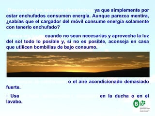 16
16
-Desconecta los aparatos electrónicos ya que simplemente por
estar enchufados consumen energía. Aunque parezca mentira,
¿sabías que el cargador del móvil consume energía solamente
con tenerlo enchufado?
-Apaga las luces cuando no sean necesarias y aprovecha la luz
del sol todo lo posible y, si no es posible, aconseja en casa
que utilicen bombillas de bajo consumo.
-No pongas la calefacción o el aire acondicionado demasiado
fuerte.
- Usa el agua estrictamente necesaria en la ducha o en el
lavabo.
 