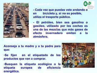 17
17
CONSUMO/COMPRA:
Aconseja a tu madre y a tu padre para
que:
-Se fijen en el etiquetado de los
productos que van a comprar.
-Busquen la etiqueta ecológica o la
etiqueta europea de eficiencia
energética.
TRANSPORTE:
- Cada vez que puedas vete andando o
en bicicleta y, si no es posible,
utiliza el trasporte público.
- El petróleo, bien sea gasolina o
gasóleo, utilizado por los coches es
una de las mezclas que más gases de
efecto invernadero emiten a la
atmósfera.
 