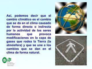Así, podemos decir que el
cambio climático es el cambio
que se da en el clima causado
de forma directa o indirecta
por la actividad de los seres
humanos que provoca
modificaciones en la capa de
gases que rodea la Tierra (la
atmósfera) y que se une a los
cambios que se dan en el
clima de forma natural.
 