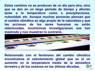 4
4
Estos cambios no se producen de un día para otro, sino
que se dan en un largo período de tiempo y afectan
tanto a la temperatura como a precipitaciones,
nubosidad, etc. Aunque muchas personas piensan que
el cambio climático es algo propio de la naturaleza y que
las acciones de los seres humanos no están
relacionadas, muchísimas investigaciones nos han
mostrado y nos muestran lo contrario.
Relacionado con el fenómeno del cambio climático
encontramos al calentamiento global que es el un
aumento en la temperatura media de la atmósfera
terrestre y de los océanos en las últimas décadas.
 
