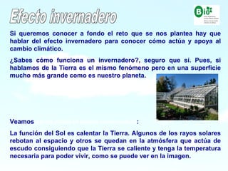 5
5
Si queremos conocer a fondo el reto que se nos plantea hay que
hablar del efecto invernadero para conocer cómo actúa y apoya al
cambio climático.
¿Sabes cómo funciona un invernadero?, seguro que sí. Pues, si
hablamos de la Tierra es el mismo fenómeno pero en una superficie
mucho más grande como es nuestro planeta.
Veamos como actúa el efecto invernadero:
La función del Sol es calentar la Tierra. Algunos de los rayos solares
rebotan al espacio y otros se quedan en la atmósfera que actúa de
escudo consiguiendo que la Tierra se caliente y tenga la temperatura
necesaria para poder vivir, como se puede ver en la imagen.
 