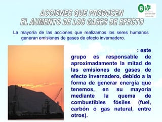 9
9
La mayoría de las acciones que realizamos los seres humanos
generan emisiones de gases de efecto invernadero.
- La industria y la energía: este
grupo es responsable de
aproximadamente la mitad de
las emisiones de gases de
efecto invernadero, debido a la
forma de generar energía que
tenemos, en su mayoría
mediante la quema de
combustibles fósiles (fuel,
carbón o gas natural, entre
otros).
 