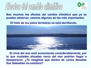 12
12
Son muchos los efectos del cambio climático que ya se
pueden observar, veamos algunos de los más importantes:
1- El hielo de los polos terrestres se está derritiendo.
2- El nivel del mar está aumentando considerablemente, por
lo que ciudades situadas cerca del mar podrían llegar a
desaparecer. ¿Te imaginas que dentro de varias décadas
San Sebastián no existiera?
 