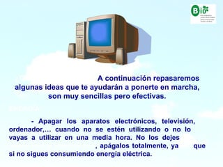 15
15
¿Qué podemos hacer? A continuación repasaremos
algunas ideas que te ayudarán a ponerte en marcha,
son muy sencillas pero efectivas.
ENERGÍA:
- Apagar los aparatos electrónicos, televisión,
ordenador,… cuando no se estén utilizando o no lo
vayas a utilizar en una media hora. No los dejes
nunca con la lucecita roja, apágalos totalmente, ya que
si no sigues consumiendo energía eléctrica.
 