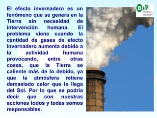 8
8
El efecto invernadero es un
fenómeno que se genera en la
Tierra sin necesidad de
intervención humana. El
problema viene cuando la
cantidad de gases de efecto
invernadero aumenta debido a
la actividad humana
provocando, entre otras
cosas, que la Tierra se
caliente más de lo debido, ya
que la atmósfera retiene
demasiado calor que le llega
del Sol. Por lo que se podría
decir que con nuestras
acciones todos y todas somos
responsables.
 