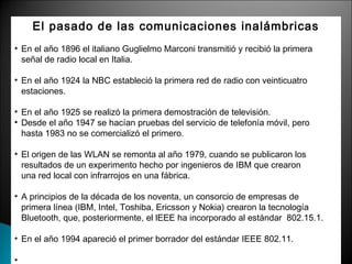 El pasado de las comunicaciones inalámbricas 
• En el año 1896 el italiano Guglielmo Marconi transmitió y recibió la primera 
señal de radio local en Italia. 
• En el año 1924 la NBC estableció la primera red de radio con veinticuatro 
estaciones. 
• En el año 1925 se realizó la primera demostración de televisión. 
• Desde el año 1947 se hacían pruebas del servicio de telefonía móvil, pero 
hasta 1983 no se comercializó el primero. 
• El origen de las WLAN se remonta al año 1979, cuando se publicaron los 
resultados de un experimento hecho por ingenieros de IBM que crearon 
una red local con infrarrojos en una fábrica. 
• A principios de la década de los noventa, un consorcio de empresas de 
primera línea (IBM, Intel, Toshiba, Ericsson y Nokia) crearon la tecnología 
Bluetooth, que, posteriormente, el lEEE ha incorporado al estándar 802.15.1. 
• En el año 1994 apareció el primer borrador del estándar IEEE 802.11. 
• 
 