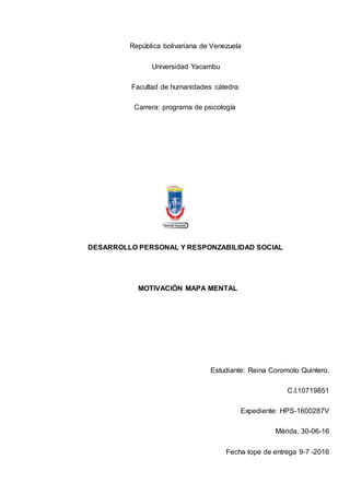 República bolivariana de Venezuela
Universidad Yacambu
Facultad de humanidades cátedra:
Carrera: programa de psicología
DESARROLLO PERSONAL Y RESPONZABILIDAD SOCIAL
MOTIVACIÓN MAPA MENTAL
Estudiante: Reina Coromoto Quintero.
C.I.10719851
Expediente: HPS-1600287V
Mérida, 30-06-16
Fecha tope de entrega 9-7 -2016
 