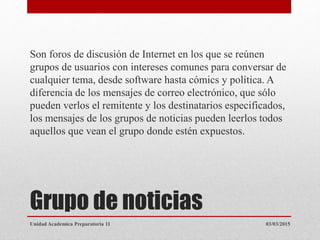 Grupo de noticias
Son foros de discusión de Internet en los que se reúnen
grupos de usuarios con intereses comunes para conversar de
cualquier tema, desde software hasta cómics y política. A
diferencia de los mensajes de correo electrónico, que sólo
pueden verlos el remitente y los destinatarios especificados,
los mensajes de los grupos de noticias pueden leerlos todos
aquellos que vean el grupo donde estén expuestos.
03/03/2015Unidad Academica Preparatoria 11
 