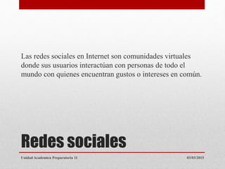 Redes sociales
Las redes sociales en Internet son comunidades virtuales
donde sus usuarios interactúan con personas de todo el
mundo con quienes encuentran gustos o intereses en común.
03/03/2015Unidad Academica Preparatoria 11
 