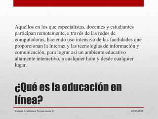 ¿Qué es la educación en
línea?
Aquellos en los que especialistas, docentes y estudiantes
participan remotamente, a través de las redes de
computadoras, haciendo uso intensivo de las facilidades que
proporcionan la Internet y las tecnologías de información y
comunicación, para lograr así un ambiente educativo
altamente interactivo, a cualquier hora y desde cualquier
lugar.
03/03/2015Unidad Académica Preparatoria 11
 