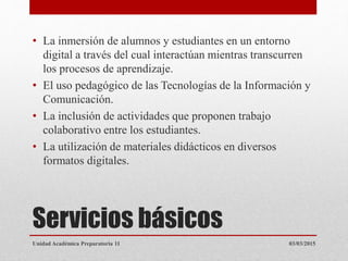 Servicios básicos
• La inmersión de alumnos y estudiantes en un entorno
digital a través del cual interactúan mientras transcurren
los procesos de aprendizaje.
• El uso pedagógico de las Tecnologías de la Información y
Comunicación.
• La inclusión de actividades que proponen trabajo
colaborativo entre los estudiantes.
• La utilización de materiales didácticos en diversos
formatos digitales.
03/03/2015Unidad Académica Preparatoria 11
 