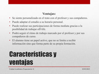 Características y
ventajas
Ventajas:
• Se siente personalizado en el trato con el profesor y sus compañeros.
• Puede adaptar el estudio a su horario personal.
• Puede realizar sus participaciones de forma mediata gracias a la
posibilidad de trabajar off-life.
• Podrá seguir el ritmo de trabajo marcado por el profesor y por sus
compañeros de curso.
• El alumno tiene un papel activo, que no se limita a recibir
información sino que forma parte de su propia formación.
03/03/2015Unidad Académica Preparatoria 11
 