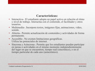 Características:
• Interactiva-. El estudiante adopta un papel activo en relación al ritmo
y nivel de trabajo. Interactúa con el contenido, el facilitador y otros
usuarios.
• Multimedia-. Incorpora textos, imágenes fijas, animaciones, video,
sonido.
• Abierta-. Permite actualización de contenidos y actividades de forma
permanente.
• Accesible-. No existen limitaciones geográficas.
Utiliza las potenciales de internet.
• Síncrona y Asíncrona-. Permite que los estudiantes puedan participar
en tareas o actividades en el mismo momento independientemente
del lugar en que se encuentren, tiempo real (sincrónico), o en el
tiempo particular de cada uno (asincrónico).
03/03/2015Unidad Academica Preparatoria 11
 