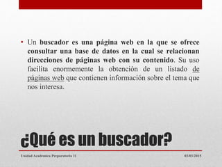 ¿Qué es un buscador?
• Un buscador es una página web en la que se ofrece
consultar una base de datos en la cual se relacionan
direcciones de páginas web con su contenido. Su uso
facilita enormemente la obtención de un listado de
páginas web que contienen información sobre el tema que
nos interesa.
03/03/2015Unidad Academica Preparatoria 11
 