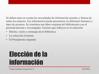 Elección de la
información
Se deben tener en cuenta las necesidades de información actuales y futuras de
todos los usuarios. Esa información puede presentarse en diferentes formatos y
tipos de recursos. Se considera una labor conjunta del bibliotecario con el
personal docente e investigador. Factores que influyen en la selección:
• Misión, visión y estrategia de la biblioteca
• La colección existente
• El Presupuesto asignado
03/03/2015Unidad Academica Preparatoria 11
 