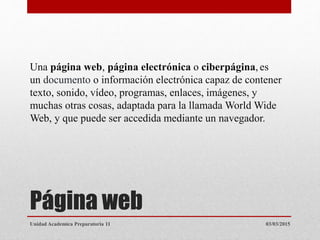 Página web
Una página web, página electrónica o ciberpágina, es
un documento o información electrónica capaz de contener
texto, sonido, vídeo, programas, enlaces, imágenes, y
muchas otras cosas, adaptada para la llamada World Wide
Web, y que puede ser accedida mediante un navegador.
03/03/2015Unidad Academica Preparatoria 11
 