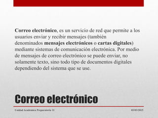 Correo electrónico
Correo electrónico, es un servicio de red que permite a los
usuarios enviar y recibir mensajes (también
denominados mensajes electrónicos o cartas digitales)
mediante sistemas de comunicación electrónica. Por medio
de mensajes de correo electrónico se puede enviar, no
solamente texto, sino todo tipo de documentos digitales
dependiendo del sistema que se use.
03/03/2015Unidad Academica Preparatoria 11
 