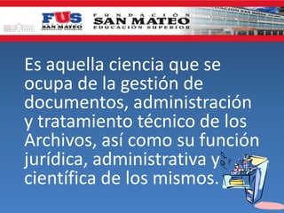 Es aquella ciencia que se
ocupa de la gestión de
documentos, administración
y tratamiento técnico de los
Archivos, así como su función
jurídica, administrativa y
científica de los mismos.
 