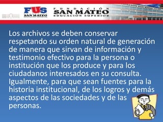 Los archivos se deben conservar
respetando su orden natural de generación
de manera que sirvan de información y
testimonio efectivo para la persona o
institución que los produce y para los
ciudadanos interesados en su consulta.
Igualmente, para que sean fuentes para la
historia institucional, de los logros y demás
aspectos de las sociedades y de las
personas.
 