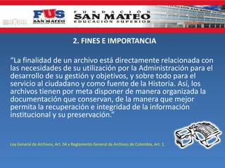 2. FINES E IMPORTANCIA
“La finalidad de un archivo está directamente relacionada con
las necesidades de su utilización por la Administración para el
desarrollo de su gestión y objetivos, y sobre todo para el
servicio al ciudadano y como fuente de la Historia. Así, los
archivos tienen por meta disponer de manera organizada la
documentación que conservan, de la manera que mejor
permita la recuperación e integridad de la información
institucional y su preservación.”
Ley General de Archivos, Art. 04 y Reglamento General de Archivos de Colombia, Art. 1.
 