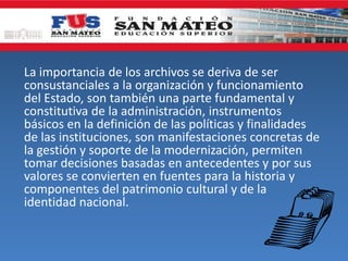 La importancia de los archivos se deriva de ser
consustanciales a la organización y funcionamiento
del Estado, son también una parte fundamental y
constitutiva de la administración, instrumentos
básicos en la definición de las políticas y finalidades
de las instituciones, son manifestaciones concretas de
la gestión y soporte de la modernización, permiten
tomar decisiones basadas en antecedentes y por sus
valores se convierten en fuentes para la historia y
componentes del patrimonio cultural y de la
identidad nacional.
 