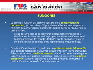 FUNCIONES
• La principal función del archivo consiste en la conservación de
documentos, ya que la Ley obliga a ello estableciendo unos plazos
mínimos de conservación, durante los cuales puede ser requerida su
presentación.
Estos documentos se conservaran debidamente ordenados y
clasificados. Esta conservación proporciona información sobre el
funcionamiento y los asuntos tratados por la entidad. El archivo
será eficaz cuando se encuentra rápidamente lo que se busca.
• Otra función del archivo es la de ser un centro activo de información
que permite relacionar los nuevos documentos con los ya archivados.
Además sirve como medio de consulta cuando se pretende indagar en
las actuaciones del pasado. También el archivo sirve como elemento
probatorio cuando el organismo o entidad pretende demostrar la
realización de un acto o la forma de hacerlo.
 