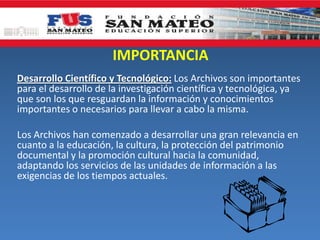 IMPORTANCIA
Desarrollo Científico y Tecnológico: Los Archivos son importantes
para el desarrollo de la investigación científica y tecnológica, ya
que son los que resguardan la información y conocimientos
importantes o necesarios para llevar a cabo la misma.
Los Archivos han comenzado a desarrollar una gran relevancia en
cuanto a la educación, la cultura, la protección del patrimonio
documental y la promoción cultural hacia la comunidad,
adaptando los servicios de las unidades de información a las
exigencias de los tiempos actuales.
 