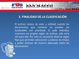 3. FINALIDAD DE LA CLASIFICACIÓN
El archivo carece de valor y utilidad cuando los
documentos que contiene no pueden ser
localizables con prontitud. Si cada individuo
inventara sus propias reglas de archivo, sólo sería
útil para ella. Por esto es necesario observa reglas
fijas que permitan seleccionar y ordenar los títulos
y poder archivar de manera adecuada todos los
documentos.
 