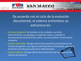 De acuerdo con el ciclo de la evolución
documental, el sistema archivístico se
estructura en:
• Archivos de gestión. Se localizan en las unidades y servicios
administrativos y su finalidad es organizar, tratar y custodiar la
documentación durante la fase activa, así como facilitar la información
necesaria.
• Archivo intermedio. Recoge toda la documentación procedente de los
archivos de gestión cuya vigencia administrativa ha finalizado, pero sigue
siendo de consulta para parte de la administración.
• Archivo histórico. Recoge toda la documentación que se conservará de
manera permanente.
 