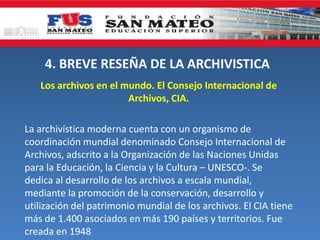 4. BREVE RESEÑA DE LA ARCHIVISTICA
Los archivos en el mundo. El Consejo Internacional de
Archivos, CIA.
La archivística moderna cuenta con un organismo de
coordinación mundial denominado Consejo Internacional de
Archivos, adscrito a la Organización de las Naciones Unidas
para la Educación, la Ciencia y la Cultura – UNESCO-. Se
dedica al desarrollo de los archivos a escala mundial,
mediante la promoción de la conservación, desarrollo y
utilización del patrimonio mundial de los archivos. El CIA tiene
más de 1.400 asociados en más 190 países y territorios. Fue
creada en 1948
 