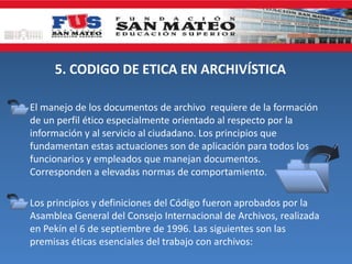 5. CODIGO DE ETICA EN ARCHIVÍSTICA
El manejo de los documentos de archivo requiere de la formación
de un perfil ético especialmente orientado al respecto por la
información y al servicio al ciudadano. Los principios que
fundamentan estas actuaciones son de aplicación para todos los
funcionarios y empleados que manejan documentos.
Corresponden a elevadas normas de comportamiento.
Los principios y definiciones del Código fueron aprobados por la
Asamblea General del Consejo Internacional de Archivos, realizada
en Pekín el 6 de septiembre de 1996. Las siguientes son las
premisas éticas esenciales del trabajo con archivos:
 